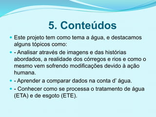5. Conteúdos
 Este projeto tem como tema a água, e destacamos
alguns tópicos como:
 - Analisar através de imagens e das histórias
abordados, a realidade dos córregos e rios e como o
mesmo vem sofrendo modificações devido à ação
humana.
 - Aprender a comparar dados na conta d’ água.
 - Conhecer como se processa o tratamento de água
(ETA) e de esgoto (ETE).
 