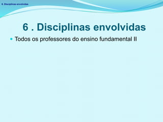 6 . Disciplinas envolvidas
 Todos os professores do ensino fundamental II
6. Disciplinas envolvidas
 
