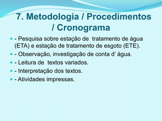7. Metodologia / Procedimentos
/ Cronograma
 - Pesquisa sobre estação de tratamento de água
(ETA) e estação de tratamento de esgoto (ETE).
 - Observação, investigação de conta d’ água.
 - Leitura de textos variados.
 - Interpretação dos textos.
 - Atividades impressas.
 