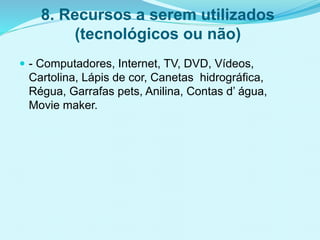 8. Recursos a serem utilizados
(tecnológicos ou não)
 - Computadores, Internet, TV, DVD, Vídeos,
Cartolina, Lápis de cor, Canetas hidrográfica,
Régua, Garrafas pets, Anilina, Contas d’ água,
Movie maker.
 