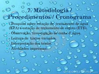 7. Metodologia /
Procedimentos / Cronograma
 - Pesquisa sobre estação de tratamento de água
(ETA) e estação de tratamento de esgoto (ETE).
 - Observação, investigação de conta d’ água.
 - Leitura de textos variados.
 - Interpretação dos textos.
 - Atividades impressas.
 