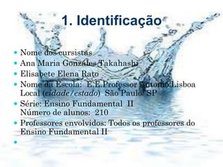 1. Identificação
 Nome dos cursistas
 Ana Maria Gonzáles Takahashi
 Elisabete Elena Rato
 Nome da Escola: E.E.Professor Antonio Lisboa
Local (cidade/estado) São Paulo/ SP
 Série: Ensino Fundamental II
Número de alunos: 210
 Professores envolvidos: Todos os professores do
Ensino Fundamental II

 