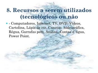 8. Recursos a serem utilizados
(tecnológicos ou não
 - Computadores, Internet, TV, DVD, Vídeos,
Cartolina, Lápis de cor, Canetas hidrográfica,
Régua, Garrafas pets, Anilina, Contas d’ água,
Power Point.
 
