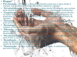  Etapas
 Pré-cloração – Primeiro, o cloro é adicionado assim que a água chega à
estação. Isso facilita a retirada da matéria orgânica e metais.
 Pré-alcalinização – Depois do cloro, a água recebe cal ou soda, que servem
para ajustar o pH* aos valores exigidos nas fases seguintes do tratamento.
 Coagulação – Nesta fase, é adicionado sulfato de alumínio, cloreto férrico
ou outro coagulante, seguido de uma agitação violenta da água. Assim, as
partículas de sujeira ficam eletricamente desestabilizadas e mais fáceis de
agregar.
 Floculação – Após a coagulação, há uma mistura lenta da água, que serve
para provocar a formação de flocos com as partículas.
 Decantação – Neste processo, a água passa por grandes tanques para
separar os flocos de sujeira formados na etapa anterior.
 Filtração – Logo depois, a água atravessa tanques formados por pedras,
areia e carvão. Eles são responsáveis por reter a sujeira que restou da fase de
decantação.
 Pós-alcalinização – Em seguida, é feita a correção final do pH da água,
para evitar a corrosão ou incrustação das tubulações.
 Desinfecção – É feita uma última adição de cloro no líquido antes de sua
saída da Estação de Tratamento. Ela garante que a água fornecida chegue
isenta de bactérias e vírus até a casa do consumidor.
 Fluoretação – O flúor também é adicionado à água. A substância ajuda a
prevenir cáries.
 