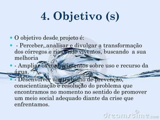 4. Objetivo (s)
 O objetivo desde projeto é:
 - Perceber, analisar e divulgar a transformação
dos córregos e rios onde vivemos, buscando a sua
melhoria
 - Ampliar os conhecimentos sobre uso e recurso da
água.
 - Desenvolver um trabalho de prevenção,
conscientização e resolução do problema que
encontramos no momento no sentido de promover
um meio social adequado diante da crise que
enfrentamos.
 
