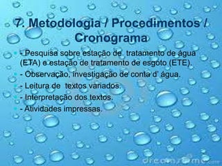 7. Metodologia / Procedimentos /
Cronograma
 - Pesquisa sobre estação de tratamento de água
(ETA) e estação de tratamento de esgoto (ETE).
 - Observação, investigação de conta d’ água.
 - Leitura de textos variados.
 - Interpretação dos textos.
 - Atividades impressas.
 