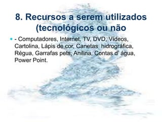 8. Recursos a serem utilizados
(tecnológicos ou não
 - Computadores, Internet, TV, DVD, Vídeos,
Cartolina, Lápis de cor, Canetas hidrográfica,
Régua, Garrafas pets, Anilina, Contas d’ água,
Power Point.
 