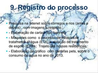9. Registro do processo
 Pesquisa na Intenet sobre córregos e rios (antes e
depois) , com imagens a respeito.
 - Elaboração de cartaz (tipo banner)
 - Maquetes como o processo de estação de
tratamento d’ água (ETA) e estação de tratamento
de esgoto (ETE) ; Trajeto até nossas residências.
 - Elaboração de gráfico com garrafas pets, sobre o
consumo de água no ano de 2013.
 