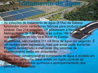 Tratamento de água
 As estações de tratamento de água (ETAs) da Sabesp
funcionam como verdadeiras fábricas para produzir água
potável. Das 214 estações: 28 abastecem a Região
Metropolitana de São Paulo, e as outras 186 fornecem água
aos municípios do interior e litoral do Estado.
 Atualmente, são tratados 111 mil litros de água por segundo. É
um número bem expressivo, mas que ainda pode aumentar.
Projetos de extensão e melhorias dos sistemas de
abastecimento estão em andamento.
 O processo convencional de tratamento de água é dividido em
fases. Em cada uma delas existe um rígido controle de
dosagem de produtos químicos e acompanhamento dos
padrões de qualidade.
 