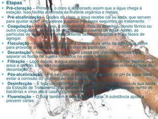  Etapas
 Pré-cloração – Primeiro, o cloro é adicionado assim que a água chega à
estação. Isso facilita a retirada da matéria orgânica e metais.
 Pré-alcalinização – Depois do cloro, a água recebe cal ou soda, que servem
para ajustar o pH* aos valores exigidos nas fases seguintes do tratamento.
 Coagulação – Nesta fase, é adicionado sulfato de alumínio, cloreto férrico ou
outro coagulante, seguido de uma agitação violenta da água. Assim, as
partículas de sujeira ficam eletricamente desestabilizadas e mais fáceis de
agregar.
 Floculação – Após a coagulação, há uma mistura lenta da água, que serve
para provocar a formação de flocos com as partículas.
 Decantação – Neste processo, a água passa por grandes tanques para
separar os flocos de sujeira formados na etapa anterior.
 Filtração – Logo depois, a água atravessa tanques formados por pedras,
areia e carvão. Eles são responsáveis por reter a sujeira que restou da fase de
decantação.
 Pós-alcalinização – Em seguida, é feita a correção final do pH da água, para
evitar a corrosão ou incrustação das tubulações.
 Desinfecção – É feita uma última adição de cloro no líquido antes de sua saída
da Estação de Tratamento. Ela garante que a água fornecida chegue isenta de
bactérias e vírus até a casa do consumidor.
 Fluoretação – O flúor também é adicionado à água. A substância ajuda a
prevenir cáries.
 