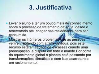 3. Justificativa
 Levar o aluno a ter um pouco mais de conhecimento
sobre o processo de tratamento da água, desde o
reservatório até chegar nas residências para ser
consumida.
 Mostrar os inúmeros problemas que as pessoas
vem enfrentando com a falta de água, pois este
recurso está ameaçado de escassez criando uma
preocupação e disputa em todo o mundo.Por conta
do aquecimento global o planeta está passando por
transformações climáticas e com isso acarretando
um racionamento.
 