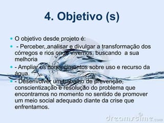 4. Objetivo (s)
 O objetivo desde projeto é:
 - Perceber, analisar e divulgar a transformação dos
córregos e rios onde vivemos, buscando a sua
melhoria
 - Ampliar os conhecimentos sobre uso e recurso da
água.
 - Desenvolver um trabalho de prevenção,
conscientização e resolução do problema que
encontramos no momento no sentido de promover
um meio social adequado diante da crise que
enfrentamos.
 
