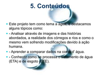 5. Conteúdos
 Este projeto tem como tema a água, e destacamos
alguns tópicos como:
 - Analisar através de imagens e das histórias
abordados, a realidade dos córregos e rios e como o
mesmo vem sofrendo modificações devido à ação
humana.
 - Aprender a comparar dados na conta d’ água.
 - Conhecer como se processa o tratamento de água
(ETA) e de esgoto (ETE).
 