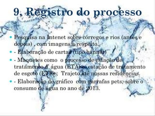 9. Registro do processo
 Pesquisa na Intenet sobre córregos e rios (antes e
depois) , com imagens a respeito.
 - Elaboração de cartaz (tipo banner)
 - Maquetes como o processo de estação de
tratamento d’ água (ETA) e estação de tratamento
de esgoto (ETE) ; Trajeto até nossas residências.
 - Elaboração de gráfico com garrafas pets, sobre o
consumo de água no ano de 2013.
 