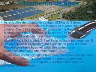 Tratamento de água
 As estações de tratamento de água (ETAs) da Sabesp
funcionam como verdadeiras fábricas para produzir água
potável. Das 214 estações: 28 abastecem a Região
Metropolitana de São Paulo, e as outras 186 fornecem água
aos municípios do interior e litoral do Estado.
 Atualmente, são tratados 111 mil litros de água por segundo. É
um número bem expressivo, mas que ainda pode aumentar.
Projetos de extensão e melhorias dos sistemas de
abastecimento estão em andamento.
 O processo convencional de tratamento de água é dividido em
fases. Em cada uma delas existe um rígido controle de
dosagem de produtos químicos e acompanhamento dos
padrões de qualidade.
 