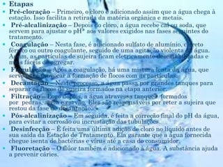  Etapas
 Pré-cloração – Primeiro, o cloro é adicionado assim que a água chega à
estação. Isso facilita a retirada da matéria orgânica e metais.
 Pré-alcalinização – Depois do cloro, a água recebe cal ou soda, que
servem para ajustar o pH* aos valores exigidos nas fases seguintes do
tratamento.
 Coagulação – Nesta fase, é adicionado sulfato de alumínio, cloreto
férrico ou outro coagulante, seguido de uma agitação violenta da água.
Assim, as partículas de sujeira ficam eletricamente desestabilizadas e
mais fáceis de agregar.
 Floculação – Após a coagulação, há uma mistura lenta da água, que
serve para provocar a formação de flocos com as partículas.
 Decantação – Neste processo, a água passa por grandes tanques para
separar os flocos de sujeira formados na etapa anterior.
 Filtração – Logo depois, a água atravessa tanques formados
por pedras, areia e carvão. Eles são responsáveis por reter a sujeira que
restou da fase de decantação.
 Pós-alcalinização – Em seguida, é feita a correção final do pH da água,
para evitar a corrosão ou incrustação das tubulações.
 Desinfecção – É feita uma última adição de cloro no líquido antes de
sua saída da Estação de Tratamento. Ela garante que a água fornecida
chegue isenta de bactérias e vírus até a casa do consumidor.
 Fluoretação – O flúor também é adicionado à água. A substância ajuda
a prevenir cáries.
 