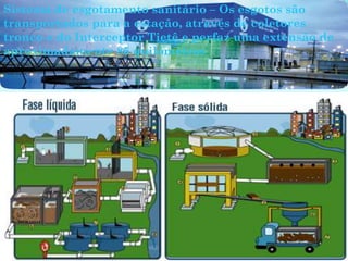 Sistema de esgotamento sanitário – Os esgotos são
transportados para a estação, através de coletores
tronco e do Interceptor Tietê e perfaz uma extensão de
aproximadamente 85 quilômetros
 