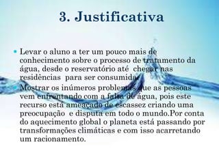 3. Justificativa
 Levar o aluno a ter um pouco mais de
conhecimento sobre o processo de tratamento da
água, desde o reservatório até chegar nas
residências para ser consumida.
 Mostrar os inúmeros problemas que as pessoas
vem enfrentando com a falta de água, pois este
recurso está ameaçado de escassez criando uma
preocupação e disputa em todo o mundo.Por conta
do aquecimento global o planeta está passando por
transformações climáticas e com isso acarretando
um racionamento.
 
