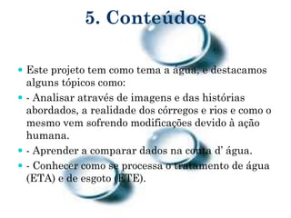 5. Conteúdos
 Este projeto tem como tema a água, e destacamos
alguns tópicos como:
 - Analisar através de imagens e das histórias
abordados, a realidade dos córregos e rios e como o
mesmo vem sofrendo modificações devido à ação
humana.
 - Aprender a comparar dados na conta d’ água.
 - Conhecer como se processa o tratamento de água
(ETA) e de esgoto (ETE).
 