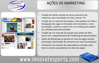 AÇÕES DE MARKETINGCriação de Pautas através da nossa assessoria de imprensa, para veiculação em sites, jornais, TV.Criação de um web site da equipe, onde poderá ser feita a divulgação dos jogos e interação com torcedores, como promoções, sorteios e assim criar um mailing que poderá ser utilizado pelo patrocinador.Criação de um mascote da equipe (isso pode ser feito junto com o departamento de marketing do patrocinador)Ações de Marketing no ginásio em dias de jogos (stands, promoção, distribuição de amostras em caso de produtos)Caravanas com escolas da rede publica e privada, para levar os alunos aos ginásios nos dias dos jogos