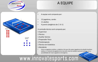 A EQUIPEA equipe será composta por:                     15 jogadores, sendo:  11 adultos 4 juvenis (exigência da C. B. V.)A comissão técnica será composta por:1 Supervisor1 Técnico1 Auxiliar técnico1 Preparador físico1 Fisioterapeuta1 Técnico em Estatística1 AtendenteEntre os jogadores adultos, o objetivo é de que três sejam jogadores da seleção brasileira adulta, e o restante de jogadores do mais alto nível do voleibol nacional inclusive com a possibilidade de trazer jogadores estrangeiros.