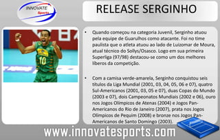 RELEASE SERGINHOQuando começou na categoria Juvenil, Serginho atuou pela equipe de Guarulhos como atacante. Foi no time paulista que o atleta atuou ao lado de Luizomar de Moura, atual técnico do Sollys/Osasco. Logo em sua primeira Superliga (97/98) destacou-se como um dos melhores líberos da competição. Com a camisa verde-amarela, Serginho conquistou seis títulos da Liga Mundial (2001, 03, 04, 05, 06 e 07), quatro Sul-Americanos (2001, 03, 05 e 07), duas Copas do Mundo (2003 e 07), dois Campeonatos Mundiais (2002 e 06), ouro nos Jogos Olímpicos de Atenas (2004) e Jogos Pan-Americanos do Rio de Janeiro (2007), prata nos Jogos Olímpicos de Pequim (2008) e bronze nos Jogos Pan-Americanos de Santo Domingo (2003).