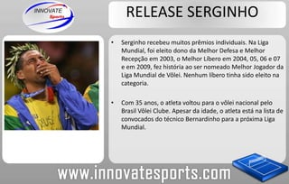 RELEASE SERGINHOSerginho recebeu muitos prêmios individuais. Na Liga Mundial, foi eleito dono da Melhor Defesa e Melhor Recepção em 2003, o Melhor Líbero em 2004, 05, 06 e 07 e em 2009, fez história ao ser nomeado Melhor Jogador da Liga Mundial de Vôlei. Nenhum líbero tinha sido eleito na categoria.Com 35 anos, o atleta voltou para o vôlei nacional pelo Brasil Vôlei Clube. Apesar da idade, o atleta está na lista de convocados do técnico Bernardinho para a próxima Liga Mundial.