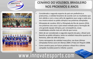 CENÁRIO DO VOLEIBOL BRASILEIRO NOS PROXIMOS 6 ANOSConsiderado o segundo esporte do país em preferência e praticantes, o voleibol brasileiro de acordo com os resultados que tem obtido e com a nova safra de jogadores que surge a cada ano, nos mostra estará no pódio olímpico nas próximas olimpíadas.Olimpíada de Londres 2012 e Olimpíada do Rio de Janeiro 2016, nos próximos seis anos o país estará voltado para a formação de uma grande equipe olímpica, por conseqüência, essas modalidades estarão mais em alta do que nunca.Além de ser considerado o segundo esporte do país, o Brasil será favorito ao pódio olímpico, tanto no voleibol masculino quanto no feminino, além do vôlei de praia.Como retrospecto do voleibol masculino, nas duas últimas olimpíadas fomos ouro em Atenas 2004 e Prata em Pequim 2008.Como cenário para um futuro próximo o Brasil foi o último campeão mundial juvenil e infanto- juvenil.