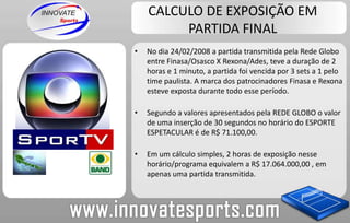 CALCULO DE EXPOSIÇÃO EM PARTIDA FINALNo dia 24/02/2008 a partida transmitida pela Rede Globo entre Finasa/Osasco X Rexona/Ades, teve a duração de 2 horas e 1 minuto, a partida foi vencida por 3 sets a 1 pelo time paulista. A marca dos patrocinadores Finasa e Rexona esteve exposta durante todo esse período.Segundo a valores apresentados pela REDE GLOBO o valor de uma inserção de 30 segundos no horário do ESPORTE ESPETACULAR é de R$ 71.100,00.Em um cálculo simples, 2 horas de exposição nesse horário/programa equivalem a R$ 17.064.000,00 , em apenas uma partida transmitida.