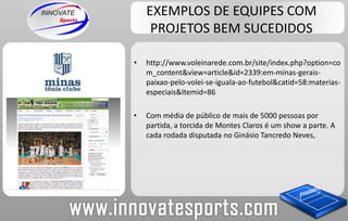 EXEMPLOS DE EQUIPES COM PROJETOS BEM SUCEDIDOShttp://www.voleinarede.com.br/site/index.php?option=com_content&view=article&id=2339:em-minas-gerais-paixao-pelo-volei-se-iguala-ao-futebol&catid=58:materias-especiais&Itemid=86Com média de público de mais de 5000 pessoas por partida, a torcida de Montes Claros é um show a parte. A cada rodada disputada no Ginásio Tancredo Neves,