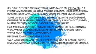 JESUS DIZ: “ E SEREIS MINHAS TESTEMUNHAS TANTO EM JERUSALÉM...” A
PRIMEIRA MISSÃO QUE ELE CITA E MISSÕES URBANAS. EXISTE UMA MUSICA
DO MINISTERIO CORAÇÕES REAIS QUE GOSTO BASTANTE QUE DIZ ASSIM:
“MAIS UM DIA SE FOI, MUITAS VIDAS TAMBÉM, QUANTAS VOCÊ PERDEU?,
QUANTOS DIA PASSARAM. SEM VOCÊ PERCEBER QUE O MOMENTO CHEGOU,
MUITOS PRECISAM DE VOCÊ, E AGORA O QUE VAI FAZER?”
ESSA MUSICA JÁ DIZ TUDO, QUANTO TEMPO VAMOS ESPERAR?, QUANTAS
VIDAS VAMOS DEIXAR SEREM MORTAS POR SATANÁS?QUANTO TEMPO
VAMOS FICAR NO NOSSO COMODISMO ?
DEVEMOS TOMAR A INICIATIVA E DIZER:
“NÃO VOU ESPERAR ACONTECER, E VER ESSE MUNDO SE ACABAR, EU VOU
LEVANTAR, MOSTRAR QUEM EU SOU, EU SOU A GERAÇÃO QUE VAI MARCAR.
 
