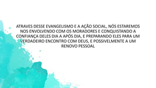 ATRAVES DESSE EVANGELISMO E A AÇÃO SOCIAL, NÓS ESTAREMOS
NOS ENVOLVENDO COM OS MORADORES E CONQUISTANDO A
CONFIANÇA DELES DIA A APÓS DIA, E PREPARANDO ELES PARA UM
VERDADEIRO ENCONTRO COM DEUS, E POSSIVELMENTE A UM
RENOVO PESSOAL
 