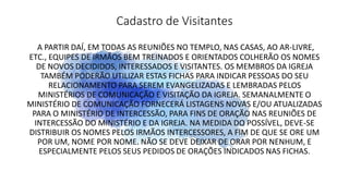Cadastro de Visitantes
A PARTIR DAÍ, EM TODAS AS REUNIÕES NO TEMPLO, NAS CASAS, AO AR-LIVRE,
ETC., EQUIPES DE IRMÃOS BEM TREINADOS E ORIENTADOS COLHERÃO OS NOMES
DE NOVOS DECIDIDOS, INTERESSADOS E VISITANTES. OS MEMBROS DA IGREJA
TAMBÉM PODERÃO UTILIZAR ESTAS FICHAS PARA INDICAR PESSOAS DO SEU
RELACIONAMENTO PARA SEREM EVANGELIZADAS E LEMBRADAS PELOS
MINISTÉRIOS DE COMUNICAÇÃO E VISITAÇÃO DA IGREJA. SEMANALMENTE O
MINISTÉRIO DE COMUNICAÇÃO FORNECERÁ LISTAGENS NOVAS E/OU ATUALIZADAS
PARA O MINISTÉRIO DE INTERCESSÃO, PARA FINS DE ORAÇÃO NAS REUNIÕES DE
INTERCESSÃO DO MINISTÉRIO E DA IGREJA. NA MEDIDA DO POSSÍVEL, DEVE-SE
DISTRIBUIR OS NOMES PELOS IRMÃOS INTERCESSORES, A FIM DE QUE SE ORE UM
POR UM, NOME POR NOME. NÃO SE DEVE DEIXAR DE ORAR POR NENHUM, E
ESPECIALMENTE PELOS SEUS PEDIDOS DE ORAÇÕES INDICADOS NAS FICHAS.
 