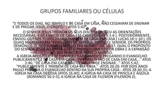 GRUPOS FAMILIARES OU CÉLULAS
"E TODOS OS DIAS, NO TEMPLO E DE CASA EM CASA, NÃO CESSAVAM DE ENSINAR
E DE PREGAR JESUS, O CRISTO." - ATOS 5:42
O SENHOR JESUS TREINOU OS SEUS DISCÍPULOS, DEU AS ORIENTAÇÕES
NECESSÁRIAS, E OS ENVIOU DE CASA-EM-CASA ( LUCAS 9:1-6 ). POSTERIORMENTE,
ENVIOU OUTROS 70 DISCÍPULOS TAMBÉM DE CASA-EM-CASA ( LUCAS 10:1-10 ), OS
QUAIS REGRESSARAM "POSSUÍDOS DE ALEGRIA, DIZENDO: SENHOR, OS PRÓPRIOS
DEMÔNIOS SE NOS SUBMETEM PELO TEU NOME!" - LC 10:17. QUAL O PROPÓSITO
DO SENHOR JESUS AO ENVIÁ-LOS? O PROSSEGUIMENTO DA OBRA E A EXPANSÃO
DO SEU REINO POR TODO O MUNDO.
A IGREJA APOSTÓLICA SE EXPANDIU RAPIDAMENTE PREGANDO O EVANGELHO
PUBLICAMENTE E DE CASA-EM-CASA. "PARTIAM O PÃO DE CASA-EM-CASA..." ATOS
2:46; "DE CASA-EM-CASA NÃO CESSAVAM DE ENSINAR..." ATOS 5:42;
"PUBLICAMENTE E TAMBÉM DE CASA-EM-CASA." -ATOS 20:20. POR DOIS ANOS
PAULO PREGAVA O EVANGELHO DENTRO DA SUA PRÓPRIA CASA - ATOS 28:30-31; A
IGREJA NA CASA DE LÍDIA (ATOS 16:40); A IGREJA NA CASA DE PRISCILA E ÁQÜILA
(ROMANOS 16:3-5); A IGREJA NA CASA DE FILEMON (FILEMON 2).
 