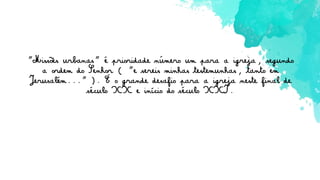 "Missões urbanas" é prioridade número um para a igreja, segundo
a ordem do Senhor ( "e sereis minhas testemunhas, tanto em
Jerusalém..." ). É o grande desafio para a igreja neste final de
século XX e início do século XXI.
 