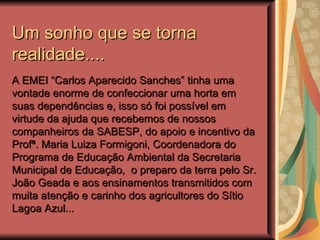 Um sonho que se torna
realidade....
A EMEI “Carlos Aparecido Sanches” tinha uma
vontade enorme de confeccionar uma horta em
suas dependências e, isso só foi possível em
virtude da ajuda que recebemos de nossos
companheiros da SABESP, do apoio e incentivo da
Profª. Maria Luiza Formigoni, Coordenadora do
Programa de Educação Ambiental da Secretaria
Municipal de Educação, o preparo da terra pelo Sr.
João Geada e aos ensinamentos transmitidos com
muita atenção e carinho dos agricultores do Sítio
Lagoa Azul...
 
