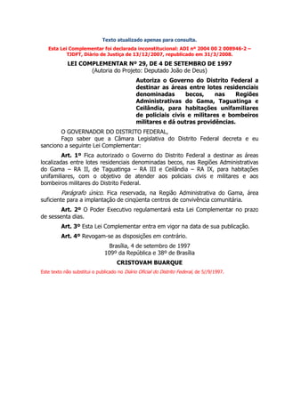 Texto atualizado apenas para consulta.
   Esta Lei Complementar foi declarada inconstitucional: ADI nº 2004 00 2 008946-2 –
           TJDFT, Diário de Justiça de 13/12/2007, republicado em 31/3/2008.

            LEI COMPLEMENTAR Nº 29, DE 4 DE SETEMBRO DE 1997
                   (Autoria do Projeto: Deputado João de Deus)
                                              Autoriza o Governo do Distrito Federal a
                                              destinar as áreas entre lotes residenciais
                                              denominadas       becos,     nas   Regiões
                                              Administrativas do Gama, Taguatinga e
                                              Ceilândia, para habitações unifamiliares
                                              de policiais civis e militares e bombeiros
                                              militares e dá outras providências.
       O GOVERNADOR DO DISTRITO FEDERAL,
       Faço saber que a Câmara Legislativa do Distrito Federal decreta e eu
sanciono a seguinte Lei Complementar:
         Art. 1º Fica autorizado o Governo do Distrito Federal a destinar as áreas
localizadas entre lotes residenciais denominadas becos, nas Regiões Administrativas
do Gama – RA II, de Taguatinga – RA III e Ceilândia – RA IX, para habitações
unifamiliares, com o objetivo de atender aos policiais civis e militares e aos
bombeiros militares do Distrito Federal.
         Parágrafo único. Fica reservada, na Região Administrativa do Gama, área
suficiente para a implantação de cinqüenta centros de convivência comunitária.
        Art. 2º O Poder Executivo regulamentará esta Lei Complementar no prazo
de sessenta dias.
         Art. 3º Esta Lei Complementar entra em vigor na data de sua publicação.
         Art. 4º Revogam-se as disposições em contrário.
                               Brasília, 4 de setembro de 1997
                              109º da República e 38º de Brasília
                                    CRISTOVAM BUARQUE
Este texto não substitui o publicado no Diário Oficial do Distrito Federal, de 5//9/1997.
 