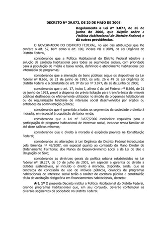 DECRETO Nº 29.072, DE 20 DE MAIO DE 2008
                                      Regulamenta a Lei nº 3.877, de 26 de
                                      junho de 2006, que Dispõe sobre a
                                      Política Habitacional do Distrito Federal, e
                                      dá outras providências.
         O GOVERNADOR DO DISTRITO FEDERAL, no uso das atribuições que lhe
confere o art. 52, bem como o art. 100, incisos VII e XXVI, da Lei Orgânica do
Distrito Federal,
        considerando que a Política Habitacional do Distrito Federal objetiva a
solução da carência habitacional para todos os segmentos sociais, com prioridade
para a população de média e baixa renda, definindo o atendimento habitacional por
intermédio de programas;
         considerando que a alienação de bens públicos segue os dispositivos da Lei
federal nº 8.666, de 21 de junho de 1993, os arts. 26 e 49 da Lei Orgânica do
Distrito Federal e o constante do art. 9º da Lei nº 3.877, de 26 de junho de 2006;
        considerando que o art. 17, inciso I, alínea f, da Lei Federal nº 8.666, de 21
de junho de 1993, prevê a dispensa de prévia licitação para transferência de imóveis
públicos destinados ou efetivamente utilizados no âmbito de programas habitacionais
ou de regularização fundiária de interesse social desenvolvidos por órgãos ou
entidades da administração pública;
       considerando que é garantido a todos os segmentos da sociedade o direito à
moradia, em especial à população de baixa renda;
         considerando que a Lei nº 3.877/2006 estabelece requisitos para a
participação de programa habitacional de interesse social, inclusive renda familiar de
até doze salários mínimos;
        considerando que o direito à moradia é exigência prevista na Constituição
Federal;
       considerando as alterações à Lei Orgânica do Distrito Federal introduzidas
pela Emenda nº 49/2007, em especial quanto ao conteúdo do Plano Diretor de
Ordenamento Territorial, dos Planos de Desenvolvimento Local e da Lei de Uso e
Ocupação do Solo;
         considerando as diretrizes gerais da política urbana estabelecidas na Lei
federal nº 10.257, de 10 de julho de 2001, em especial a garantia do direito a
cidades sustentáveis, aí incluído o direito à moradia, dispondo, ainda, que os
contratos de concessão de uso de imóveis públicos, oriundos de programas
habitacionais de interesse social terão o caráter de escritura pública e constituirão
título de aceitação obrigatória em financiamentos habitacionais, decreta:
        Art. 1º O presente Decreto institui a Política Habitacional do Distrito Federal,
criando programas habitacionais que, em seu conjunto, deverão contemplar os
diversos segmentos da sociedade no Distrito Federal.
 