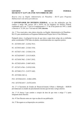 GOVERNO               DO           DISTRITO                                FEDERAL
DECRETO N° 22.577, DE 29 DE NOVEMBRO DE 2001

Reserva área na Região Administrativa de Planaltina - RA-VI para Programa
Habitacional e dá outras providências.

O GOVERNADOR DO DISTRITO FEDERAL, no uso das atribuições que lhe
confere o artigo 100, incisos VII e XXVI, da Lei Orgânica do Distrito Federal,
combinado com o art. 77 da Lei Complementar n.º 17 de 28 de janeiro de 1997, e ainda
o Decreto n° 21.201, de 17 de maio de 2000, decreta:

Art. 1º Fica reservada a área abaixo descrita, na Região Administrativa de Planaltina -
RA-VI, para atendimento ao Programa Habitacional Projeto Servir-Vilas Militares.

Parágrafo único. A poligonal da área de que trata o caput deste artigo são as definidas
pelas coordenadas UTM lidas em planta, consubstanciadas nos seguintes pontos:

P1 - 8272959.3307 - 214762.7915;

P2 - 8272935.4465 - 215283.7554;

P3 - 8272427.1342 - 215264.2134;

P4 - 8272429.0937 - 215135.8829;

P5 - 8272430.7962 - 215017.2932;

P6 - 8272425.6934 - 214887.6835;

P7 - 8272471.4766 - 214742.9188;

P8 - 8272482.2713 - 214737.1682;

P9 - 8272500.1369 -8;

P10 - 8272568.4218 - 214861.6999;

P II - 8272703.6917 - 214752.8539.

Art. 2º A Secretaria de Estado de Desenvolvimento Urbano e Habitação - SEDUH
providenciará os estudos de parcelamento da área que de trata o artigo anterior.

Art. 3° O Anexo I que contém o croquis da área de que trata o artigo 1º é parte
integrante deste Decreto.

Art. 4º Este Decreto entra em vigor na data de sua publicação.

Art. 5º Revogam-se as disposições em contrário.
 