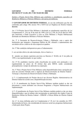 GOVERNO               DO             DISTRITO                                FEDERAL
DECRETO N° 21.201, DE 17 DE MAIO DE 2000

Institui o Projeto Servir-Vilas Militares que estabelece o atendimento específico de
Bombeiros Militares e Policiais Militares e dá outras providências.

O GOVERNADOR DO DISTRITO FEDERAL, no uso das atribuições que lhe são
conferidas pelo artigo 100, incisos VII e XXVI da Lei Orgânica do Distrito Federal,
decreta:

Art. 1º O Projeto Servir-Vilas Militares é destinado ao atendimento específico da Lei
Complementar nº. 210, de 10 de maio de 1999 e da Lei 2.358, de 26 de abril de 1999,
que autorizam o Poder Executivo a criar as Vilas Militares e Projeto Habitacional
destinado aos Bombeiros Militares e Policiais Militares.

Art. 2º A Secretaria de Desenvolvimento Urbano e Habitação, com o apoio das
Instituições que integram a Segurança Pública do DF, efetuará o cadastramento dos
servidores ativos e inativos de seus respectivos quadros.

Art. 3º São condições indispensáveis para o Cadastramento:

I - ser servidor efetivo de cada instituição, Ativo e Inativo; e

II - atender aos demais reqriisitos previstos no Decreto n° 20.426, de 21 de julho de
1999, e sua regulamentação, no que couber.

Art. 4º Os candidatos inscritos serão classificados de acordo com pontuação a ser
regulamentada no prazo de 30 (trinta) dias pela SDUH, sendo considerado
principalmente o tempo de admissão na corporação.

Art. 5° Para o Projeto Servir-Vilas Militares serão disponibilizados lotes e projeções por
meio de convênio firmado entre a Agência de Desenvolvimento do Distrito Federal -
Terracap e a Secretaria de Desenvolvimento Urbano e Habitação.

§ 1°- A implementação do Projeto dar-se-á nas diversas Regiões Administrativas do
Distrito Federal de acordo com a disponibilização de áreas.

§ 2°- O atendimento do Projeto Servir-Vilas Militares também poderá se dar em
percentuais a serem definidos nos diversos Programas e Projetos Habitacionais em
implementação.

§ 3°- O atendimento do Projeto Servir-Vilas Militares também poderá se dar em áreas
disponibilizadas e que já tenham sido incorporadas ao património dos órgãos Corpo de
Bombeiros Militar do Distrito Federal - CBM/DF e Policia Militar do Distrito Federal
PM/DF.

Art. 6° As áreas definidas pela Lei Complementar n° 29, de 4 de setembro de 1997,
denominadas de becos, são consideradas de interesse social nos programas habitacionais
e farão parte deste Projeto.
 