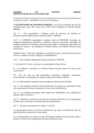 GOVERNO                   DO                        DISTRITO                   FEDERAL
DECRETO N° 20.426, DE 21 DE JULHO DE 1999

Consolida o Cadastro Geral de Inscritos do Instituto de Desenvolvimento Habitacional
do Distrito Federal - IDHAB/DF e dá outras Providências.

O GOVERNADOR DO DISTRITO FEDERAL, no uso das atribuições que lhe são
conferidas pelo artigo 100, incisos VII e XXVI da Lei Orgânica do Distrito Federal,
decreta:

Art. 1° - Fica consolidado o Cadastro Geral de Inscritos do Instituto de
Desenvolvimento Habitacional do Distrito Federal - CIDHAB.

Art.2° - O CIDHAB compreenderá o cadastro atual do IDHAB-DF, inscrições em
programas habitacionais específicos e admitirá o resgate de inscrições canceladas dos
cadastros anteriores do Instituto, mediante manifestação e comprovação, pelo titular, da
condição de inscrito e de residência no Distrito Federal, nos últimos 05(cinco) anos
consecutivos.

Parágrafo único - Não serão resgatadas as inscrições em que o interessado já conste de
outra, na condição de titular, cônjuge ou companheira(o).

Art. 3° - São condições indispensáveis para inscrição no CIDHAB:

I - ser maior de 21 (vinte e um) anos ou emancipado na forma da Lei;

II - ter residência e domicílio no Distrito Federal há pelo menos 05 (cinco) anos
consecutivos;

III - não ser, nem ter sido proprietário, promitente comprador, cessionário,
concessionário ou usufrutuário de imóvel residencial no Distrito Federal;

IV - ter renda familiar compatível com os programas habitacionais ofertados.

Art. 4° - Os candidatos inscritos serão classificados de acordo com a pontuação obtida
com a aplicação dos fatores constantes do Anexo único deste Decreto.

Art. 5° - As ocupações irregulares serão tratadas pelo IDHAB-DF com a aplicação de
diploma legal e específico.

Art. 6° - Mantém-se o direito de sucessão da inscrição, de herdeiro, até o segundo grau
de parentesco. observados os demais requisitos deste Decreto.

Art. 7° - Excetua-se do disposto no Artigo 3º, item III:

a) a propriedade anterior de imóvel residencial de que tenha se desfeito por força de
decisão judicial, há mais de 05 (cinco anos);

b) a co-propriedade, em comum, de imóvel da mesma natureza. desde que dele tinha se
desfeito. em favor do co-proprietário, há mais de 05(cinco anos);
 
