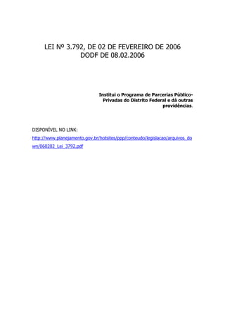 LEI Nº 3.792, DE 02 DE FEVEREIRO DE 2006
                DODF DE 08.02.2006




                               Institui o Programa de Parcerias Público-
                                 Privadas do Distrito Federal e dá outras
                                                           providências.




DISPONÍVEL NO LINK:
http://www.planejamento.gov.br/hotsites/ppp/conteudo/legislacao/arquivos_do
wn/060202_Lei_3792.pdf
 