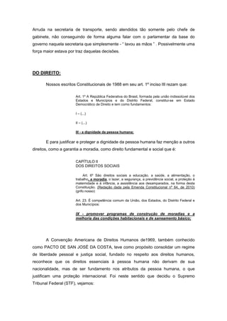 Arruda na secretaria de transporte, sendo atendidos tão somente pelo chefe de
gabinete, não conseguindo de forma alguma falar com o parlamentar da base do
governo naquela secretaria que simplesmente - “ lavou as mãos ” . Possivelmente uma
força maior estava por traz daquelas decisões.




DO DIREITO:

       Nossos escritos Constitucionais de 1988 em seu art. 1º inciso III rezam que:

                       Art. 1º A República Federativa do Brasil, formada pela união indissolúvel dos
                       Estados e Municípios e do Distrito Federal, constitui-se em Estado
                       Democrático de Direito e tem como fundamentos:

                       I – (...)

                       II – (...)

                       III - a dignidade da pessoa humana;

       E para justificar e proteger a dignidade da pessoa humana faz menção a outros
direitos, como a garantia a moradia, como direito fundamental e social que é:

                       CAPÍTULO II
                       DOS DIREITOS SOCIAIS

                            Art. 6º São direitos sociais a educação, a saúde, a alimentação, o
                       trabalho, a moradia, o lazer, a segurança, a previdência social, a proteção à
                       maternidade e à infância, a assistência aos desamparados, na forma desta
                       Constituição. (Redação dada pela Emenda Constitucional nº 64, de 2010)
                       (grifo nosso)

                       Art. 23. É competência comum da União, dos Estados, do Distrito Federal e
                       dos Municípios:

                       IX - promover programas de construção de moradias e a
                       melhoria das condições habitacionais e de saneamento básico;




       A Convenção Americana de Direitos Humanos de1969, também conhecido
como PACTO DE SAN JOSÉ DA COSTA, teve como propósito consolidar um regime
de liberdade pessoal e justiça social, fundado no respeito aos direitos humanos,
reconhece que os direitos essenciais à pessoa humana não derivam de sua
nacionalidade, mas de ser fundamento nos atributos da pessoa humana, o que
justificam uma proteção internacional. Foi neste sentido que decidiu o Supremo
Tribunal Federal (STF), vejamos:
 