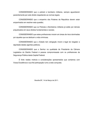 CONSIDERANDO que o policial e bombeiro militares, sempre aguardaram
pacientemente por este direito respeitando as normas legais;

       CONSIDERANDO que o empenho dos Poderes da Republica devem estar
empenhados em resolver esta questão;

       CONSIDERANDO que os Policiais e Bombeiros militares já estão por demais
prejudicados em seus direitos fundamentais e sociais;

       CONSIDERANDO que estes profissionais moram em áreas de risco dominadas
por aqueles que se dedicam a vida criminosa;

       CONSIDERANDO que o Estado tem obrigação moral e legal de resgatar a
dignidade destes agentes públicos;

       CONSIDERANDO que o Senhor na qualidade de Presidente da Câmara
Legislativa do Distrito Federal é pessoa compromissada com os profissionais da
Segurança Pública desta Capital Federal.

       É forte nestes motivos e considerações apresentados que contamos com
Vossa Excelência e sua fiel participação rumo a esta conquista.




                           Brasília-DF, 14 de Março de 2011.
 