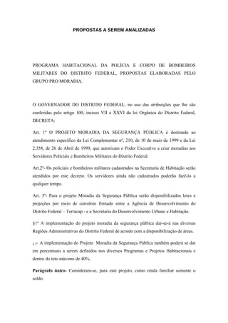 PROPOSTAS A SEREM ANALIZADAS




PROGRAMA HABITACIONAL DA POLÍCIA E CORPO DE BOMBEIROS
MILITARES DO DISTRITO FEDERAL, PROPOSTAS ELABORADAS PELO
GRUPO PRO MORADIA.




O GOVERNADOR DO DISTRITO FEDERAL, no uso das atribuições que lhe são
conferidas pelo artigo 100, incisos VII e XXVI da lei Orgânica do Distrito Federal,
DECRETA:

Art. 1º O PROJETO MORADIA DA SEGURANÇA PÚBLICA é destinado ao
atendimento específico da Lei Complementar nº, 210, de 10 de maio de 1999 e da Lei
2.358, de 26 de Abril de 1999, que autorizam o Poder Executivo a criar moradias aos
Servidores Policiais e Bombeiros Militares do Distrito Federal.

Art.2º- Os policiais e bombeiros militares cadastrados na Secretaria de Habitação serão
atendidos por este decreto. Os servidores ainda não cadastrados poderão fazê-lo a
qualquer tempo.

Art. 3º- Para o projeto Moradia da Segurança Pública serão disponibilizados lotes e
projeções por meio de convênio firmado entre a Agência de Desenvolvimento do
Distrito Federal – Terracap - e a Secretaria do Desenvolvimento Urbano e Habitação.

§1º A implementação do projeto moradia da segurança pública dar-se-á nas diversas
Regiões Administrativas do Distrito Federal de acordo com a disponibilização de áreas.

§ 2º   A implementação do Projeto Moradia da Segurança Pública também poderá se dar
em percentuais a serem definidos nos diversos Programas e Projetos Habitacionais e
dentro do teto máximo de 40%.

Parágrafo único- Consideram-se, para este projeto, como renda familiar somente o
soldo.
 
