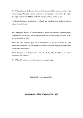 Art.4º O atendimento do Projeto Moradia da Segurança Pública também poderá se dar
em áreas disponibilizadas e que já tenham sido incorporadas ao patrimônio dos órgãos
de Corpo de Bombeiros Militar do Distrito Federal e Polícia Militar do DF.

I- terão preferência no atendimento os policiais que trabalharem ou residirem próximo
à área disponibilizada.




Art.5º O projeto Moradia da Segurança Pública poderá ser executado diretamente pelo
Poder Público ou mediante parcerias público-privadas, conforme dispõe a Lei nº 3.792,
de 2 de fevereiro de 2006.

Art.6º As áreas definidas pela Lei Complementar nº 29, de setembro de 1997,
denominadas de becos, são consideradas de interesse social nos programas habitacionais
e farão parte deste projeto.

Art.7º Revogam-se o Decreto nº 18.475, de 25 de julho de 1997, e as demais
disposições em contrário.

Art.10º Este Decreto entra em vigor na data de sua publicação.




                               Brasília/DF 14 de março de 2011.




                    MORADIA- DF e REDE DEMOCRÁTICA PMDF
 