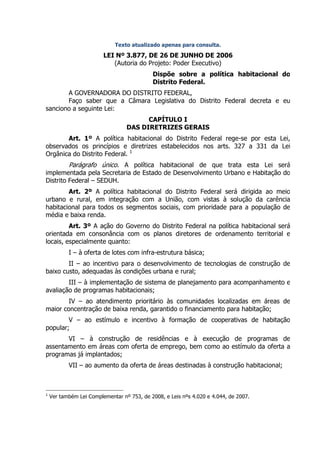 Texto atualizado apenas para consulta.

                         LEI Nº 3.877, DE 26 DE JUNHO DE 2006
                            (Autoria do Projeto: Poder Executivo)
                                            Dispõe sobre a política habitacional do
                                            Distrito Federal.
       A GOVERNADORA DO DISTRITO FEDERAL,
       Faço saber que a Câmara Legislativa do Distrito Federal decreta e eu
sanciono a seguinte Lei:
                                        CAPÍTULO I
                                  DAS DIRETRIZES GERAIS
       Art. 1º A política habitacional do Distrito Federal rege-se por esta Lei,
observados os princípios e diretrizes estabelecidos nos arts. 327 a 331 da Lei
Orgânica do Distrito Federal. 1
           Parágrafo único. A política habitacional de que trata esta Lei será
implementada pela Secretaria de Estado de Desenvolvimento Urbano e Habitação do
Distrito Federal – SEDUH.
        Art. 2º A política habitacional do Distrito Federal será dirigida ao meio
urbano e rural, em integração com a União, com vistas à solução da carência
habitacional para todos os segmentos sociais, com prioridade para a população de
média e baixa renda.
         Art. 3º A ação do Governo do Distrito Federal na política habitacional será
orientada em consonância com os planos diretores de ordenamento territorial e
locais, especialmente quanto:
           I – à oferta de lotes com infra-estrutura básica;
        II – ao incentivo para o desenvolvimento de tecnologias de construção de
baixo custo, adequadas às condições urbana e rural;
        III – à implementação de sistema de planejamento para acompanhamento e
avaliação de programas habitacionais;
        IV – ao atendimento prioritário às comunidades localizadas em áreas de
maior concentração de baixa renda, garantido o financiamento para habitação;
        V – ao estímulo e incentivo à formação de cooperativas de habitação
popular;
       VI – à construção de residências e à execução de programas de
assentamento em áreas com oferta de emprego, bem como ao estímulo da oferta a
programas já implantados;
           VII – ao aumento da oferta de áreas destinadas à construção habitacional;



1
    Ver também Lei Complementar nº 753, de 2008, e Leis nºs 4.020 e 4.044, de 2007.
 