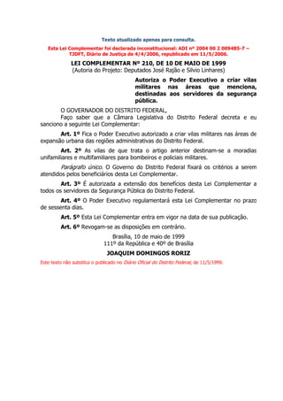 Texto atualizado apenas para consulta.
   Esta Lei Complementar foi declarada inconstitucional: ADI nº 2004 00 2 009485-7 –
            TJDFT, Diário de Justiça de 4/4/2006, republicado em 11/5/2006.

              LEI COMPLEMENTAR Nº 210, DE 10 DE MAIO DE 1999
              (Autoria do Projeto: Deputados José Rajão e Silvio Linhares)
                                              Autoriza o Poder Executivo a criar vilas
                                              militares nas áreas que menciona,
                                              destinadas aos servidores da segurança
                                              pública.
       O GOVERNADOR DO DISTRITO FEDERAL,
       Faço saber que a Câmara Legislativa do Distrito Federal decreta e eu
sanciono a seguinte Lei Complementar:
       Art. 1º Fica o Poder Executivo autorizado a criar vilas militares nas áreas de
expansão urbana das regiões administrativas do Distrito Federal.
        Art. 2º As vilas de que trata o artigo anterior destinam-se a moradias
unifamiliares e multifamiliares para bombeiros e policiais militares.
         Parágrafo único. O Governo do Distrito Federal fixará os critérios a serem
atendidos pelos beneficiários desta Lei Complementar.
        Art. 3º É autorizada a extensão dos benefícios desta Lei Complementar a
todos os servidores da Segurança Pública do Distrito Federal.
        Art. 4º O Poder Executivo regulamentará esta Lei Complementar no prazo
de sessenta dias.
         Art. 5º Esta Lei Complementar entra em vigor na data de sua publicação.
         Art. 6º Revogam-se as disposições em contrário.
                                 Brasília, 10 de maio de 1999
                              111º da República e 40º de Brasília
                                JOAQUIM DOMINGOS RORIZ
Este texto não substitui o publicado no Diário Oficial do Distrito Federal, de 11/5/1999.
 