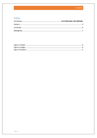 HACKERS
pág. 1
Índice
Introduçao................................................................................... Erro! Marcador não definido.
Hackers.....................................................................................................................................3
conclusão..................................................................................................................................6
Bibliografia ...............................................................................................................................7
Figura 1-Hacker.........................................................................................................................4
Figura 2-codigo .........................................................................................................................4
Figura 3-Hackers .......................................................................................................................5
 