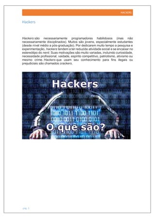 HACKERS
pág. 3
Hackers
Hackers são necessariamente programadores habilidosos (mas não
necessariamente disciplinados). Muitos são jovens, especialmente estudantes
(desde nível médio a pós-graduação). Por dedicarem muito tempo a pesquisa e
experimentação, hackers tendem a ter reduzida atividade social e se encaixar no
estereótipo do nerd. Suas motivações são muito variadas, incluindo curiosidade,
necessidade profissional, vaidade, espírito competitivo, patriotismo, ativismo ou
mesmo crime. Hackers que usam seu conhecimento para fins ilegais ou
prejudiciais são chamados crackers.
 